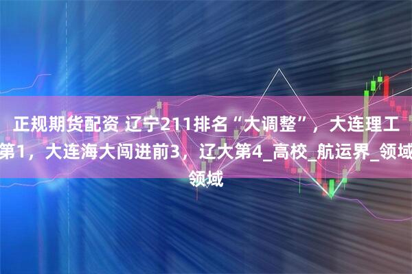 正规期货配资 辽宁211排名“大调整”，大连理工第1，大连海大闯进前3，辽大第4_高校_航运界_领域