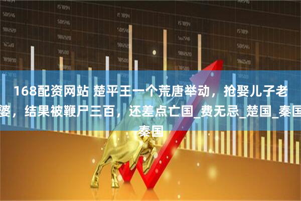 168配资网站 楚平王一个荒唐举动，抢娶儿子老婆，结果被鞭尸三百，还差点亡国_费无忌_楚国_秦国