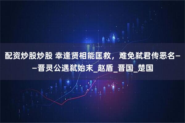 配资炒股炒股 幸逢贤相能匡救，难免弑君传恶名——晋灵公遇弑始末_赵盾_晋国_楚国