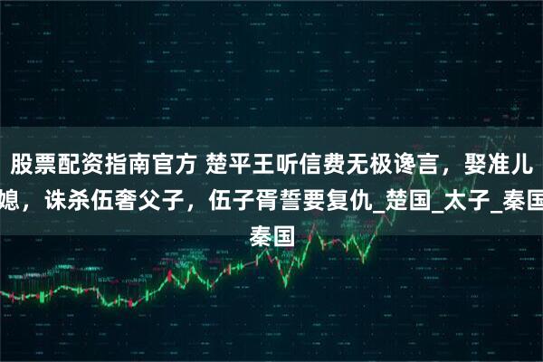 股票配资指南官方 楚平王听信费无极谗言，娶准儿媳，诛杀伍奢父子，伍子胥誓要复仇_楚国_太子_秦国