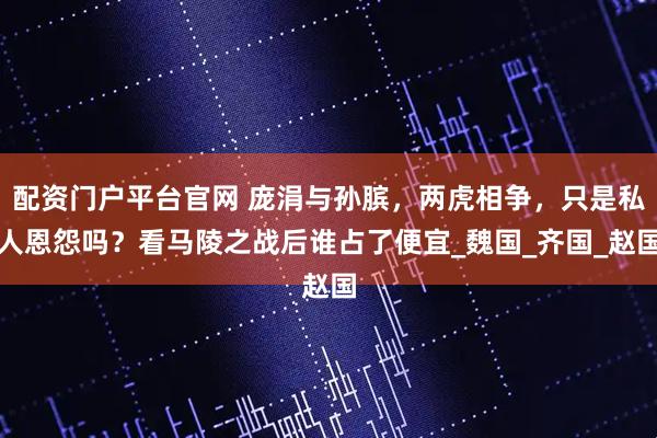 配资门户平台官网 庞涓与孙膑，两虎相争，只是私人恩怨吗？看马陵之战后谁占了便宜_魏国_齐国_赵国