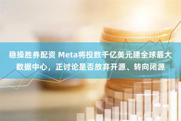 稳操胜券配资 Meta将投数千亿美元建全球最大数据中心，正讨论是否放弃开源、转向闭源