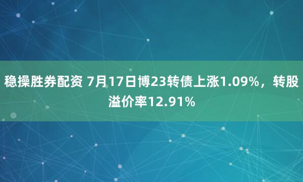 稳操胜券配资 7月17日博23转债上涨1.09%，转股溢价率12.91%