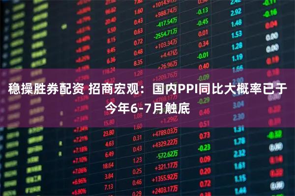 稳操胜券配资 招商宏观：国内PPI同比大概率已于今年6-7月触底