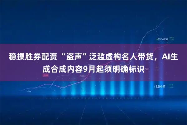 稳操胜券配资 “盗声”泛滥虚构名人带货，AI生成合成内容9月起须明确标识
