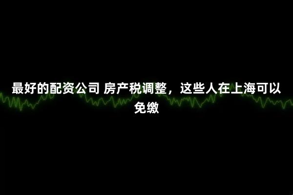 最好的配资公司 房产税调整，这些人在上海可以免缴