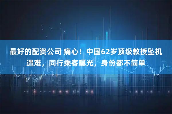 最好的配资公司 痛心！中国62岁顶级教授坠机遇难，同行乘客曝光，身份都不简单