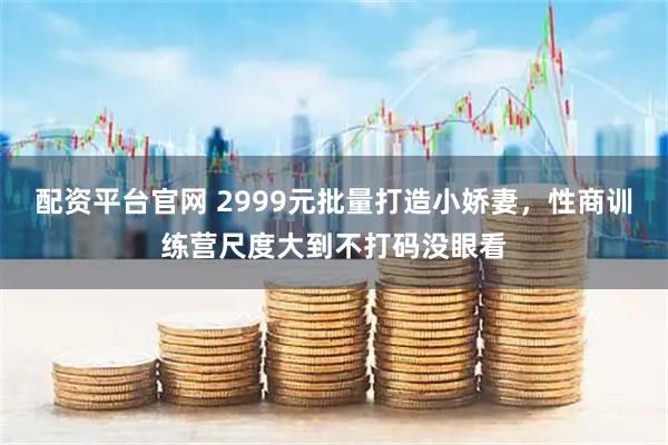 配资平台官网 2999元批量打造小娇妻，性商训练营尺度大到不打码没眼看